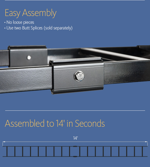 Easy Assembly • No loose pieces • Use two Butt Splices (sold separately) Assembled to 14' in Seconds